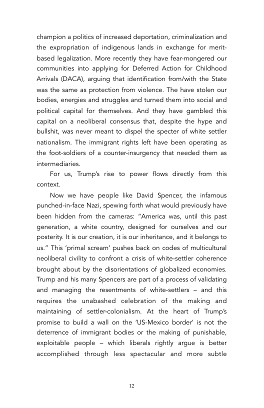 champion a politics of increased deportation, criminalization and the expropriation of indigenous lands in exchange for merit- based legalization. More recently they have fearmongered our communities into applying for Deferred Action for Childhood Arivals (DACA), arguing that identification from/with the State was the same as protection from violence. The have stolen our bodies, energies and struggles and tumed them into social and political capitel for themselves. And they have gambled this capital on a neoliberal consensus that, despite the hype and bullshit, was never meant to dispel the specter of white settler nationalism. The immigrant rights left have been operating as the foot-soldiers of a counter-insurgency that needed them as intermediaries  For us, Trump’s rise to power flows directly from this context  Now we have people like David Spencer, the infamous punched-in-face Nazi, spewing forth what would previously have been hidden from the cameras: “America was, until this past generation, a white country, designed for ourselves and our posterity. Itis our creation, it is our inheritance, and it belongs to Us." This ‘primal scream’ pushes back on codes of multicultural nealiberal civility to confront a crisis of white-settler coherence brought about by the disorientations of globalized economies. Trump and his many Spencers are part of a process of validating and managing the resentments of white-settlers ~ and this requires the unabashed celebration of the making and maintaining of settler-colonialism. At the heart of Trump’s promise to build a wall on the ‘US-Mexico border’ is not the deterrence of immigrant bodies or the making of punishable, exploitable people - which liberals rightly argue is better  accomplished through less spectacular and more  subtle  2 